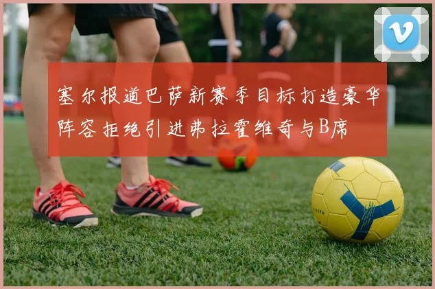 塞尔报道巴萨新赛季目标打造豪华阵容拒绝引进弗拉霍维奇与B席