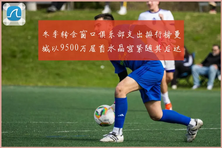 冬季转会窗口俱乐部支出排行榜曼城以9500万居首水晶宫紧随其后达8970万