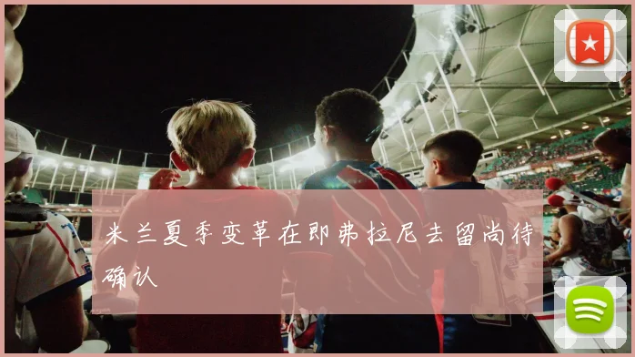 米兰夏季变革在即弗拉尼去留尚待确认