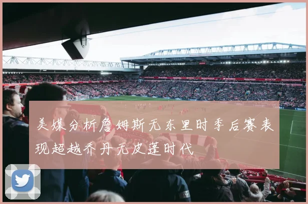 美媒分析詹姆斯无东里时季后赛表现超越乔丹无皮蓬时代