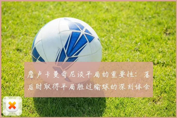 詹卢卡曼奇尼谈平局的重要性：落后时取得平局胜过输球的深刻体会