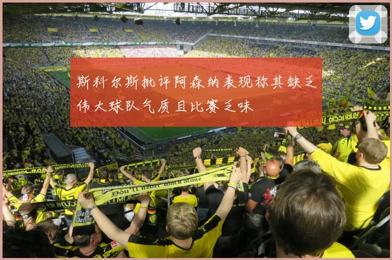 斯科尔斯批评阿森纳表现称其缺乏伟大球队气质且比赛乏味