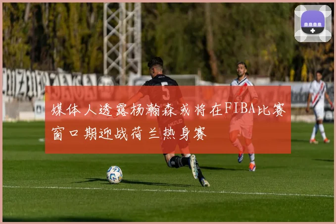 媒体人透露杨瀚森或将在FIBA比赛窗口期迎战荷兰热身赛