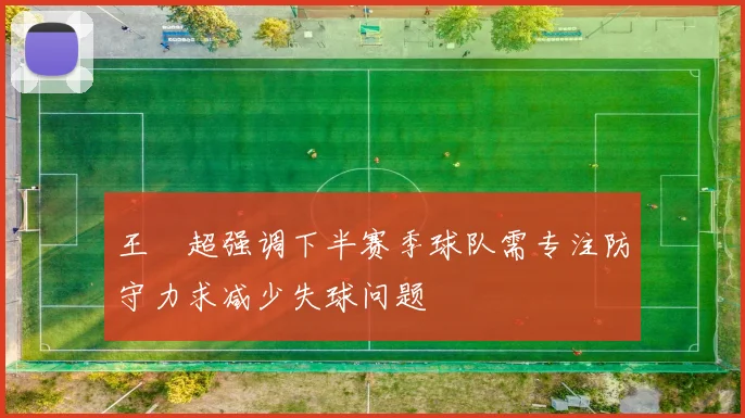 王燊超强调下半赛季球队需专注防守力求减少失球问题