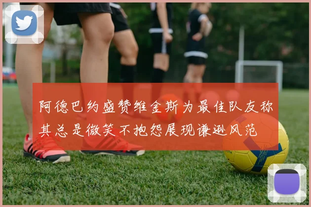 阿德巴约盛赞维金斯为最佳队友称其总是微笑不抱怨展现谦逊风范