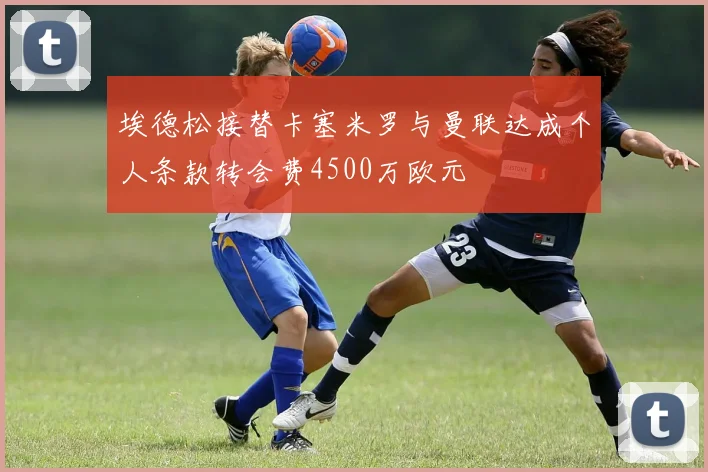 埃德松接替卡塞米罗与曼联达成个人条款转会费4500万欧元