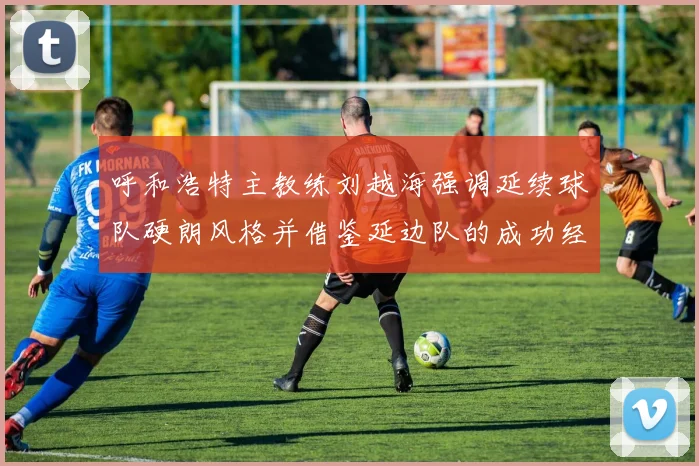 呼和浩特主教练刘越海强调延续球队硬朗风格并借鉴延边队的成功经验