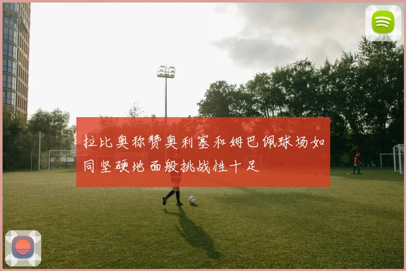 拉比奥称赞奥利塞和姆巴佩球场如同坚硬地面般挑战性十足