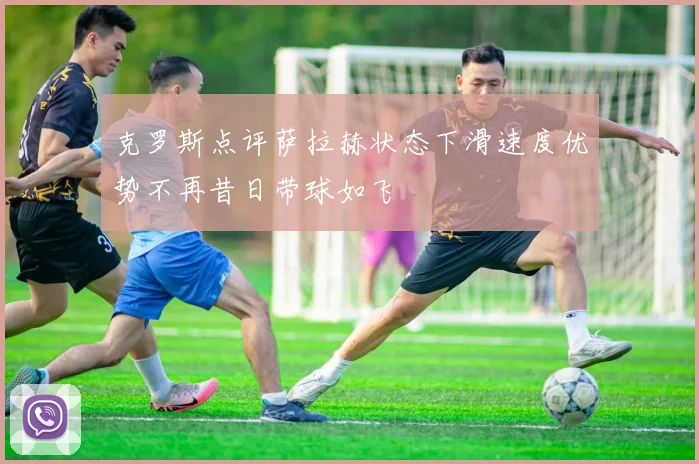 克罗斯点评萨拉赫状态下滑速度优势不再昔日带球如飞