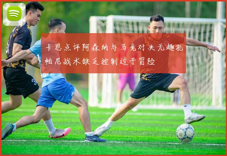 卡恩点评阿森纳与马竞对决无趣孔帕尼战术缺乏控制过于冒险