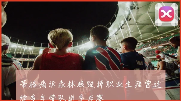 蒂格痛诉森林狼毁掉职业生涯曾连续多年带队进季后赛