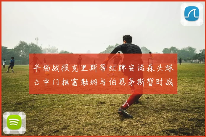 半场战报克里斯蒂红牌安诺森头球击中门框富勒姆与伯恩茅斯暂时战成平局