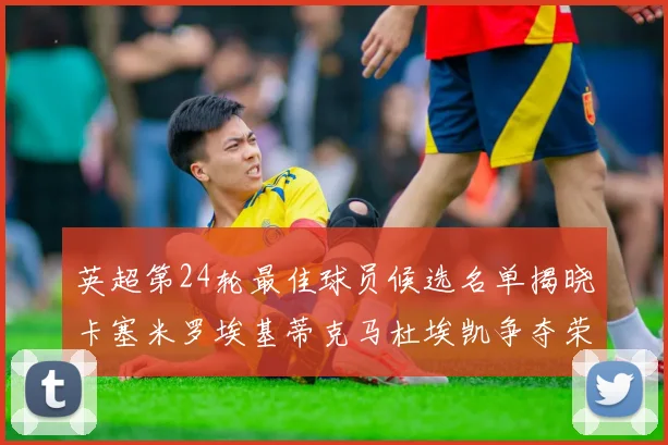 英超第24轮最佳球员候选名单揭晓卡塞米罗埃基蒂克马杜埃凯争夺荣誉
