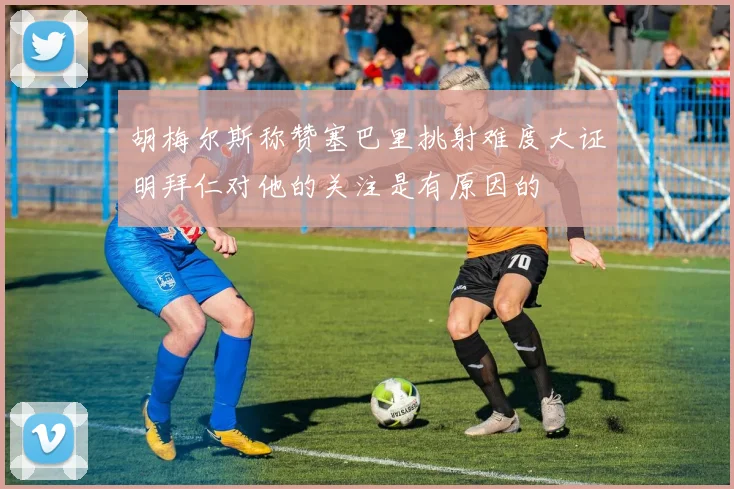 胡梅尔斯称赞塞巴里挑射难度大证明拜仁对他的关注是有原因的