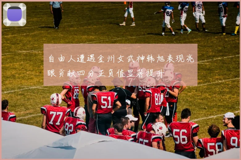 自由人遭遇金州女武神韩旭表现亮眼贡献四分正负值显著提升