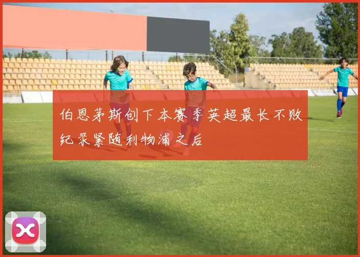 伯恩茅斯创下本赛季英超最长不败纪录紧随利物浦之后
