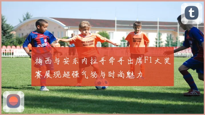 梅西与安东内拉手牵手出席F1大奖赛展现超强气场与时尚魅力