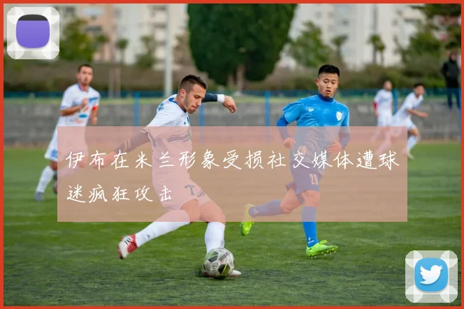 伊布在米兰形象受损社交媒体遭球迷疯狂攻击