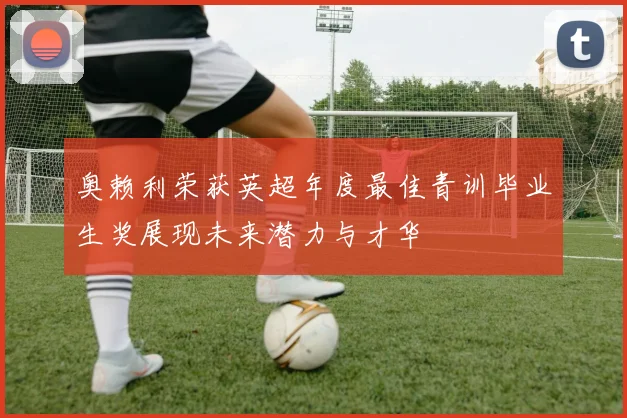 奥赖利荣获英超年度最佳青训毕业生奖展现未来潜力与才华
