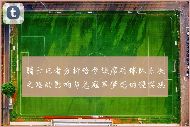 骑士记者分析哈登缺席对球队东决之路的影响与总冠军梦想的现实挑战