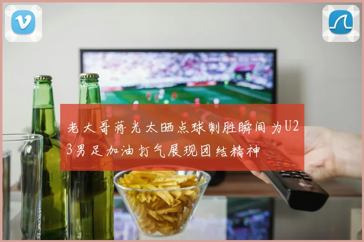 老大哥蒋光太晒点球制胜瞬间为U23男足加油打气展现团结精神