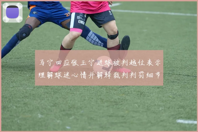 马宁回应张玉宁进球被判越位表示理解球迷心情并解释裁判判罚细节