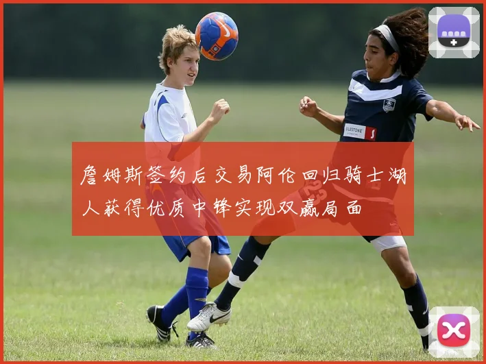 詹姆斯签约后交易阿伦回归骑士湖人获得优质中锋实现双赢局面