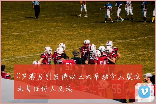 C罗赛后引发热议三大举动令人震惊未与任何人交流