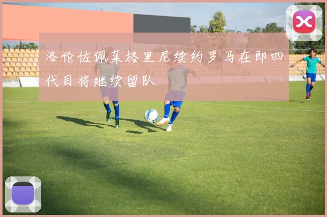 洛伦佐佩莱格里尼续约罗马在即四代目将继续留队