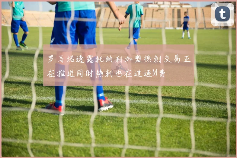 罗马诺透露托纳利加盟热刺交易正在推进同时热刺也在追逐M费