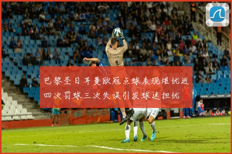 巴黎圣日耳曼欧冠点球表现堪忧近四次罚球三次失误引发球迷担忧