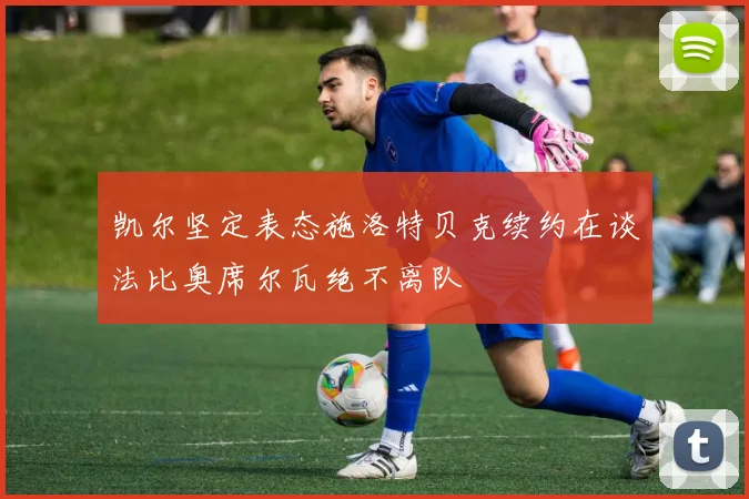 凯尔坚定表态施洛特贝克续约在谈法比奥席尔瓦绝不离队
